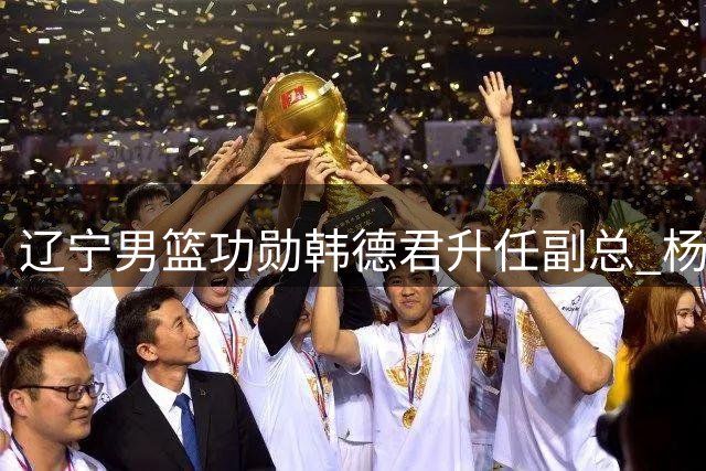 辽宁男篮功勋韩德君升任副总 杨鸣晒聚餐照送上祝福